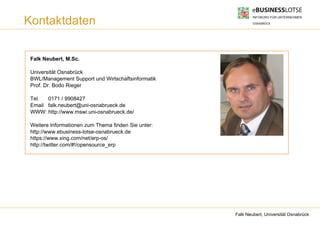 Kontaktdaten

 Falk Neubert, M.Sc.

 Universität Osnabrück
 BWL/Management Support und Wirtschaftsinformatik
 Prof. Dr. Bodo Rieger

 Tel.  0171 / 9908427
 Email falk.neubert@uni-osnabrueck.de
 WWW: http://www.mswi.uni-osnabrueck.de/

 Weitere Informationen zum Thema finden Sie unter:
 http://www.ebusiness-lotse-osnabrueck.de
 https://www.xing.com/net/erp-os/
 http://twitter.com/#!/opensource_erp




                                                     Falk Neubert, Universität Osnabrück
 