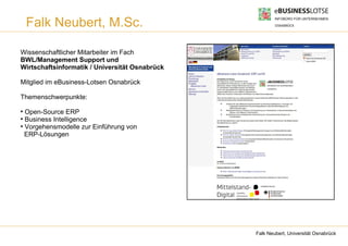 Falk Neubert, M.Sc.

Wissenschaftlicher Mitarbeiter im Fach
BWL/Management Support und
Wirtschaftsinformatik / Universität Osnabrück

Mitglied im eBusiness-Lotsen Osnabrück

Themenschwerpunkte:
●
  Open-Source ERP
●
  Business Intelligence
●
  Vorgehensmodelle zur Einführung von
  ERP-Lösungen




                                                Falk Neubert, Universität Osnabrück
 
