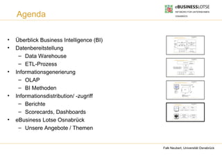 Agenda

•   Überblick Business Intelligence (BI)
                                                     Business Intelligence (BI)

                                                    Informations-
                                                    zugriff                                                        BI-Portal


                                                    Informations-
                                                    generierung,                                                               Wissensmanagement-
                                                                                Analysesysteme
                                                    -speicherung,                                                                    systeme




•
                                                    - distribution




    Datenbereitstellung
                                                    Daten-
                                                    bereitstellung                                           Data Warehouse

                                                                                                                       ETL



                                                                              ERP        SCM            CRM           ...           Externe Quellen
                                                                                                                                                    Quelle: BI, Tec-Channel




     – Data Warehouse
                                                     Transformationsprozess - ETL




     – ETL-Prozess                                Extract, Transform, Load (ETL) –
                                                  Prozess zur Überführung der Daten
                                                                                                         Data Warehouse



                                                                                                                Laden


                                                                                                          Transformation
                                                                                                                                   Zieldatenbank




                                                  in eine analysefähige Datenbank




•
                                                                                                                                   Arbeitsbereich




    Informationsgenerierung
                                                                                                                                   (Staging Area)
                                                                                                             Extraktion




                                                                              ERP SCM CRM                       ...              Externe Quellen




     – OLAP                                          Online Analytical Processing




     – BI Methoden
                                                                                    ●
                                                                                        Multidimensionale Sicht auf Datenbestände

                                                                                                                                                  Kennzahl
                                                                                                                                                  Umsatz




                                                              OLAP




                                                                                          Produkt
                                                                                                           Umsatz
                                                         Operationen:
                                                     ●
                                                         Rotation
                                                         Roll-Up und Drill-




                                                                                                                                             e
                                                     ●




                                                                                                                                          nd
                                                         Down




                                                                                                                                       Ku
•   Informationsdistribution/ -zugriff
                                                     ●
                                                         Slice & Dice
                                                                                                               Zeit
                                                                                                    Dimension
                                                                                                    Produkt: Kategorie, Anbieter, Produkt
                                                                                                    Zeit: Jahr, Quartal, Monat
                                                                                                    Kunde: Land, Region, Kunde




     – Berichte                                      Berichtssysteme

                                                                                                        Aktive                                Passive




     – Scorecards, Dashboards
                                                                                        Periodische             Aperiodische                Ad hoc Berichte


                                                            Berichte




                                                                                                    Scorecards                                  Dashboards
                                                                                                Kennzahlen,




•
                                                                                                Messpunkte,




    eBusiness Lotse Osnabrück
                                                                                         Key Performance Indicatoren                              Cockpits

                                                          Scorecards




     – Unsere Angebote / Themen


                                           Falk Neubert, Universität Osnabrück
 