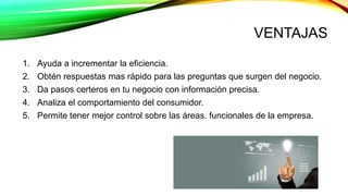 VENTAJAS
1. Ayuda a incrementar la eficiencia.
2. Obtén respuestas mas rápido para las preguntas que surgen del negocio.
3. Da pasos certeros en tu negocio con información precisa.
4. Analiza el comportamiento del consumidor.
5. Permite tener mejor control sobre las áreas. funcionales de la empresa.
 