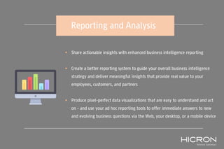 Reporting and Analysis
 Share actionable insights with enhanced business intelligence reporting
 Create a better reporting system to guide your overall business intelligence
strategy and deliver meaningful insights that provide real value to your
employees, customers, and partners
 Produce pixel-perfect data visualizations that are easy to understand and act
on – and use your ad hoc reporting tools to offer immediate answers to new
and evolving business questions via the Web, your desktop, or a mobile device
 