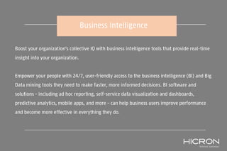 Business Intelligence
Boost your organization’s collective IQ with business intelligence tools that provide real-time
insight into your organization.
Empower your people with 24/7, user-friendly access to the business intelligence (BI) and Big
Data mining tools they need to make faster, more informed decisions. BI software and
solutions – including ad hoc reporting, self-service data visualization and dashboards,
predictive analytics, mobile apps, and more – can help business users improve performance
and become more effective in everything they do.
 