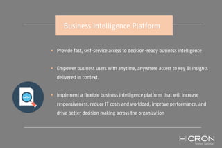  Provide fast, self-service access to decision-ready business intelligence
 Empower business users with anytime, anywhere access to key BI insights
delivered in context.
 Implement a flexible business intelligence platform that will increase
responsiveness, reduce IT costs and workload, improve performance, and
drive better decision making across the organization
Business Intelligence Platform
 