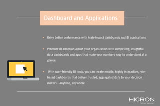 Dashboard and Applications
 Drive better performance with high-impact dashboards and BI applications
 Promote BI adoption across your organization with compelling, insightful
data dashboards and apps that make your numbers easy to understand at a
glance
 With user-friendly BI tools, you can create mobile, highly interactive, role-
based dashboards that deliver trusted, aggregated data to your decision
makers – anytime, anywhere
 
