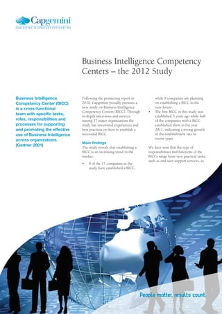 Business Intelligence Competency
                               Centers – the 2012 Study

Business Intelligence          Following the pioneering report in           while 8 companies are planning
Competency Center (BICC)       2010, Capgemini proudly presents a           on establishing a BICC in the
is a cross-functional          new study on Business Intelligence           near future.
                               Competency Centers (BICC). Through      •			 The first BICC in this study was
team with specific tasks,
                               in-depth interviews and surveys              established 3 years ago while half
roles, responsibilities and    among 17 major organizations the             of the companies with a BICC
processes for supporting       study has uncovered experiences and          established them in the year
and promoting the effective    best practices on how to establish a         2011, indicating a strong growth
use of Business Intelligence   successful BICC.                             in the establishment rate in
across organizations.                                                       recent years.
                               Main findings
(Gartner 2001)
                               The study reveals that establishing a   We have seen that the type of
                               BICC is an increasing trend in the      responsibilities and functions of the
                               market:                                 BICCs range from very practical tasks,
                                                                       such as end user support services, to
                               •			 8 of the 17 companies in the
                                    study have established a BICC,
 
