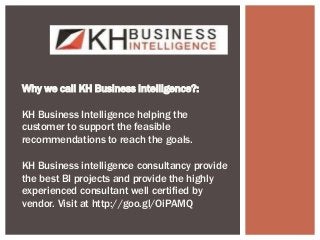 Why we call KH Business Intelligence?:
KH Business Intelligence helping the
customer to support the feasible
recommendations to reach the goals.
KH Business intelligence consultancy provide
the best BI projects and provide the highly
experienced consultant well certified by
vendor. Visit at http://goo.gl/OiPAMQ
 