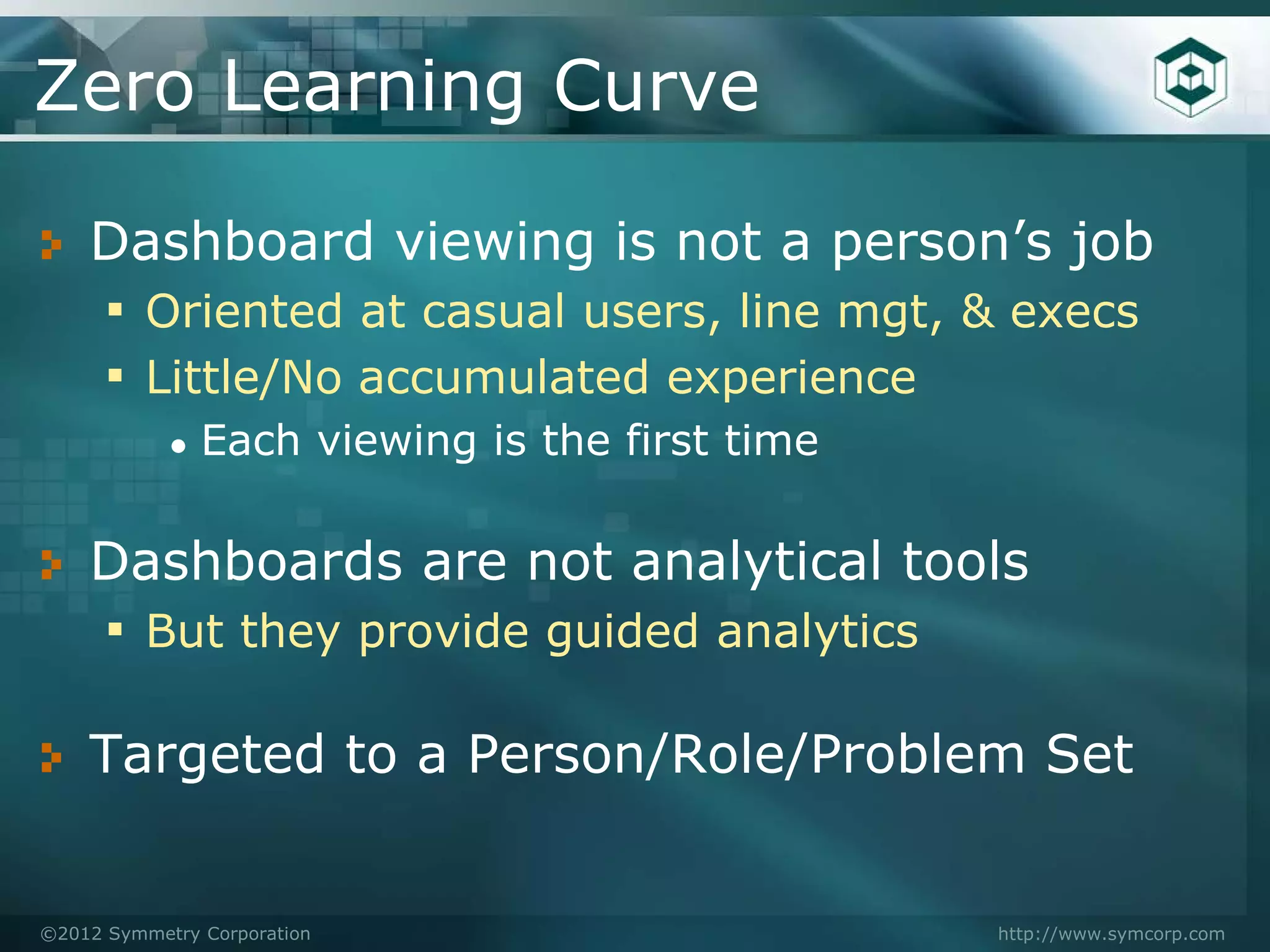 Zero Learning Curve

    Dashboard viewing is not a person’s job
    ▪ Oriented at casual users, line mgt, & execs
    ▪ Little/No accumulated experience
            ●   Each viewing is the first time

    Dashboards are not analytical tools
    ▪ But they provide guided analytics

    Targeted to a Person/Role/Problem Set


©2012 Symmetry Corporation                       http://www.symcorp.com
 