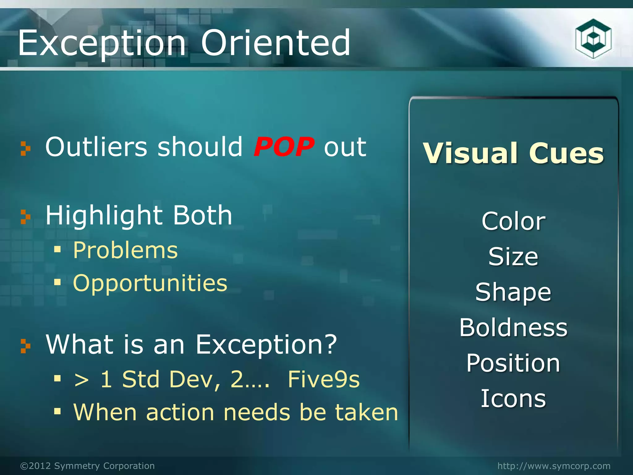 Exception Oriented

    Outliers should POP out        Visual Cues

    Highlight Both                    Color
    ▪ Problems                         Size
    ▪ Opportunities                   Shape
                                     Boldness
    What is an Exception?
                                     Position
    ▪ > 1 Std Dev, 2…. Five9s
                                      Icons
    ▪ When action needs be taken
©2012 Symmetry Corporation             http://www.symcorp.com
 