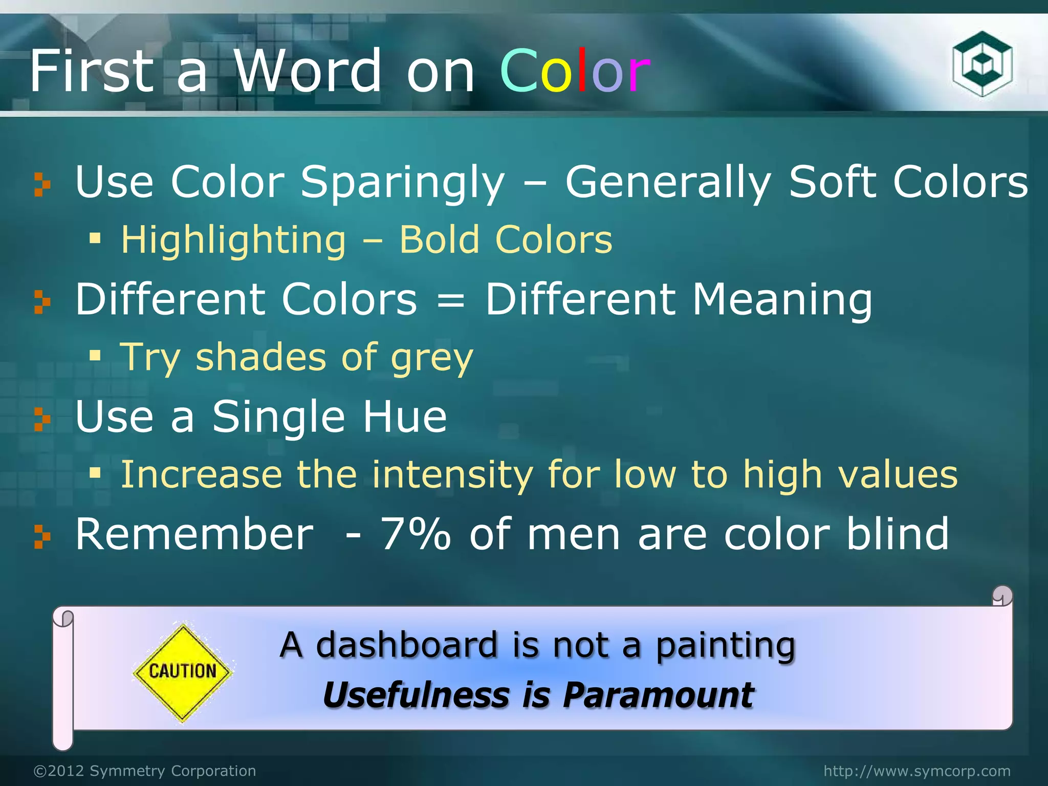 First a Word on Color
    Use Color Sparingly – Generally Soft Colors
    ▪ Highlighting – Bold Colors
    Different Colors = Different Meaning
    ▪ Try shades of grey
    Use a Single Hue
    ▪ Increase the intensity for low to high values
    Remember - 7% of men are color blind

                             A dashboard is not a painting
                               Usefulness is Paramount
©2012 Symmetry Corporation                                   http://www.symcorp.com
 