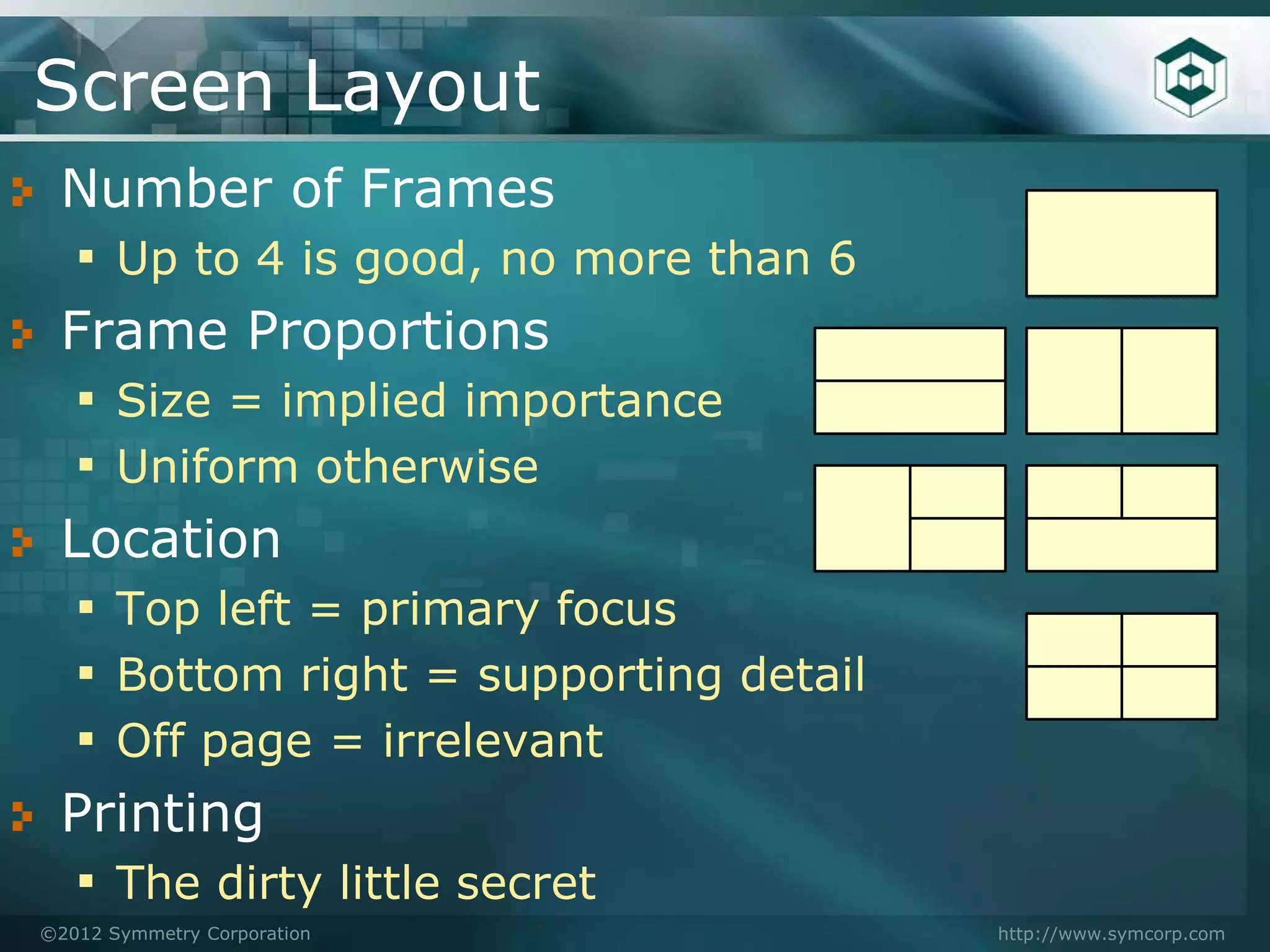 Screen Layout
 Number of Frames
  ▪ Up to 4 is good, no more than 6
 Frame Proportions
  ▪ Size = implied importance
  ▪ Uniform otherwise
 Location
  ▪ Top left = primary focus
  ▪ Bottom right = supporting detail
  ▪ Off page = irrelevant
 Printing
  ▪ The dirty little secret
©2012 Symmetry Corporation             http://www.symcorp.com
 