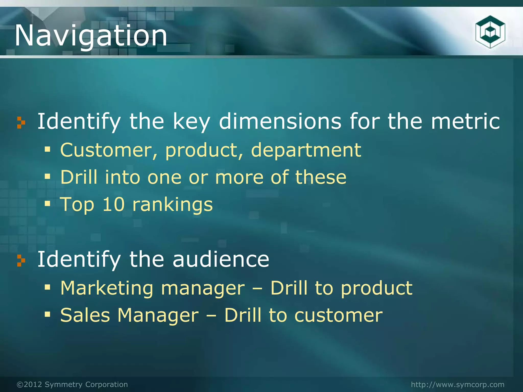 Navigation

    Identify the key dimensions for the metric
     ▪ Customer, product, department
     ▪ Drill into one or more of these
     ▪ Top 10 rankings

    Identify the audience
     ▪ Marketing manager – Drill to product
     ▪ Sales Manager – Drill to customer

©2012 Symmetry Corporation                http://www.symcorp.com
 