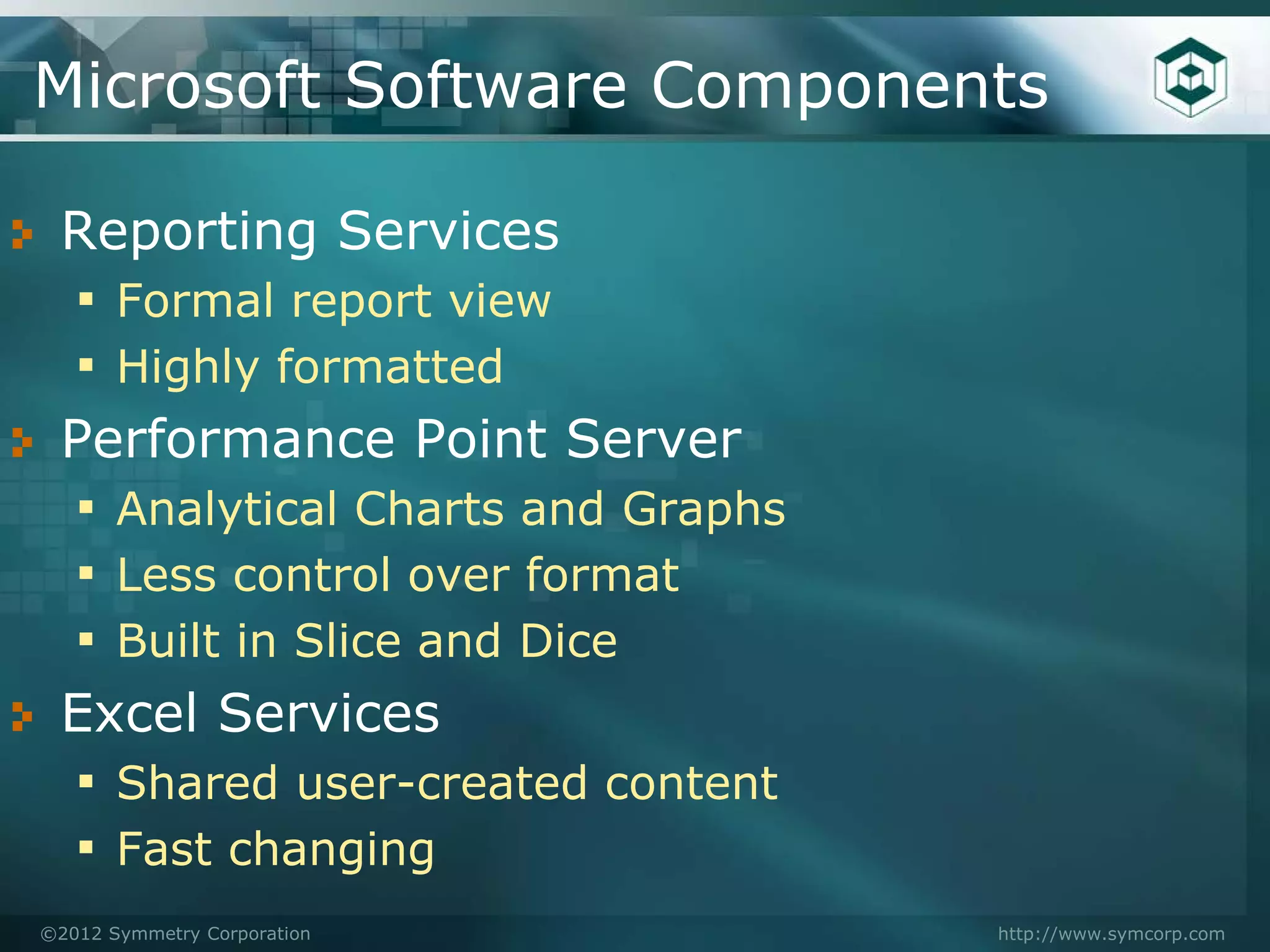 Microsoft Software Components

 Reporting Services
 ▪ Formal report view
 ▪ Highly formatted
 Performance Point Server
 ▪ Analytical Charts and Graphs
 ▪ Less control over format
 ▪ Built in Slice and Dice
 Excel Services
 ▪ Shared user-created content
 ▪ Fast changing
©2012 Symmetry Corporation        http://www.symcorp.com
 