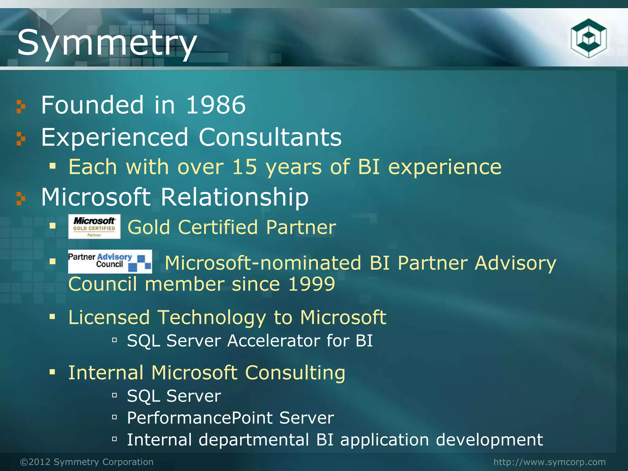 Symmetry
   Founded in 1986
   Experienced Consultants
    ▪ Each with over 15 years of BI experience
   Microsoft Relationship
    ▪      Gold Certified Partner
    ▪          Microsoft-nominated BI Partner Advisory
         Council member since 1999
     ▪ Licensed Technology to Microsoft
                 ▫ SQL Server Accelerator for BI
     ▪ Internal Microsoft Consulting
                 ▫ SQL Server
                 ▫ PerformancePoint Server
                 ▫ Internal departmental BI application development
©2012 Symmetry Corporation                                   http://www.symcorp.com
 