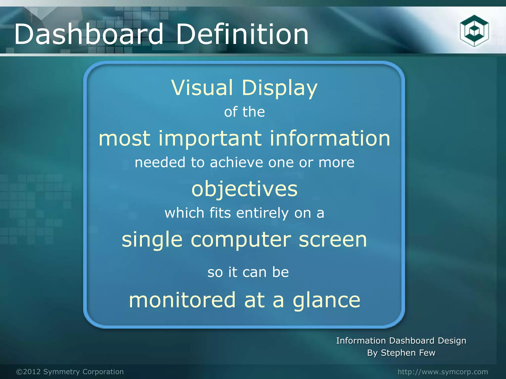 Dashboard Definition
                                 Visual Display
                                        of the

                   most important information
                             needed to achieve one or more

                                    objectives
                                which fits entirely on a

                         single computer screen
                                      so it can be

                             monitored at a glance
                                                           Information Dashboard Design
                                                                 By Stephen Few

©2012 Symmetry Corporation                                              http://www.symcorp.com
 