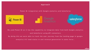 A p p r o a c h
P o w e r B I i n t e g r a t i o n w i t h G o o g l e a n a l y t i c s a n d S a l e s f o r c e
W e u s e d P o w e r B I a s i t h a s t h e c a p a b i l i t y t o i n t e g r a t e d a t a f r o m b o t h G o o g l e a n a l y t i c s
a n d S a l e s f o r c e u s i n g A P I c o n n e c t o r s
B y d o i n g t h i s w e w e r e a b l e t o t r a c k t h e u s e r j o u r n e y f r o m t h e l a n d i n g p a g e i n g o o g l e
a n a l y t i c s t i l l l e a d s t a t u s i n a n d r e v e n u e g e n e r a t i o n i n s a l e s f o r c e .
 