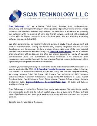 Scan Technology L.L.C. are a leading Dubai based Software Sales, Implementation,
Consultancy and Development Company offering cutting edge software solutions for a range
of vertical and horizontal business requirements. For more than a decade we are providing
our customers with the promise of warm and friendly service, combined with exceptional
quality with the highest standards at an affordable price. We are a leading accounting
software company in Dubai,UAE.
We offer comprehensive services for System Requirement Study, Project Management and
Product Implementation, Training and Consultancy, Support, Integration Services, Custom
Development and Outsourcing. We have strategic alliance with some of the most reputed
software companies in the world including SAP, Tableau & Sage Software. We are authorized
channel partners with du telecom and offer our esteem customers a variety of business
communication plans. Our commitment to these customers is to understand their
requirements and provide them with the best plan that fits their communication needs whilst
significantly reducing their telecommunication costs.
Whether your company is looking for a complete end-to-end enterprise software solution or a
specific application like CRM, HR & Payroll or Financial Accounting, we can deliver it. You can
also contact us whenever you look for services ERP Dubai, ERP Software company in Dubai,
Accounting Software Dubai, SAP Dubai, SAP Business One SAP B1 Dubai, SAGE Software
Dubai,CRM Dubai Customer, Relationship Management(CRM) Software in Dubai, Payroll
Solutions Dubai, Payroll Software Dubai, Tableau Dubai, Tableau Software Dubai, Business
Intelligence Dubai, Business Intelligence Consultant Dubai, UAE , BI Dubai and Business
Intelligence Dubai, UAE.
Scan Technology is inspired and fostered by a strong value system. We invest in our people
and concentrate on offering the highest level of service to our customers. We have a strong
team of professionals and enjoy great working relationship with our customers and business
partners.
Come to Scan for world class IT services.
 