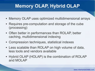 Memory OLAP, Hybrid OLAP

●   Memory OLAP uses optimized multidimensional arrays
●   Requires pre-computation and storage of the cube
    (processing)
●   Often better in performances than ROLAP, better
    caching, multidimensional indexing
●   Compression techniques, statistical indexes
●   Less scalable than ROLAP on high volume of data,
    less tools and vendors available
●   Hybrid OLAP (HOLAP) is the combination of ROLAP
    and MOLAP

                                              www.robertomarchetto.com
 
