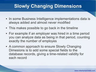 Slowly Changing Dimensions

●   In some Business Intelligence implementations data is
    always added and almost never modified
●   This makes possible to go back in the timeline
●   For example if an employer was hired in a time period
    you can analyze data as being in that period, counting
    exactly the number of employes
●   A common approach to ensure Slowly Changing
    Dimesions is to add some special fields to the
    database records, giving a time-related validity for
    each record


                                                 www.robertomarchetto.com
 