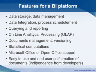 Features for a BI platform
●   Data storage, data management
●   Data Integration, process schedulement
●   Querying and reporting
●   On Line Analitycal Processing (OLAP)
●   Documents management, versioning
●   Statistical computations
●   Microsoft Office or Open Office support
●   Easy to use and end user self creation of
    documents (indipendence from developers)
                                           www.robertomarchetto.com
 