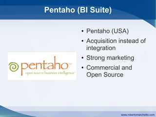 Pentaho (BI Suite)

         ●   Pentaho (USA)
         ●   Acquisition instead of
             integration
         ●   Strong marketing
         ●   Commercial and
             Open Source




                         www.robertomarchetto.com
 