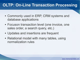 OLTP: On-Line Transaction Processing

 ●   Commonly used in ERP, CRM systems and
     database applications
 ●   Focuson transaction level (one invoice, one
     sales order, a search query, etc.)
 ●   Updates and insertions are frequent
 ●   Relational model with many tables, using
     normalization rules




                                           www.robertomarchetto.com
 