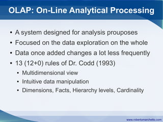 OLAP: On-Line Analytical Processing

●   A system designed for analysis prouposes
●   Focused on the data exploration on the whole
●   Data once added changes a lot less frequently
●   13 (12+0) rules of Dr. Codd (1993)
    ●   Multidimensional view
    ●   Intuitive data manipulation
    ●   Dimensions, Facts, Hierarchy levels, Cardinality



                                                 www.robertomarchetto.com
 