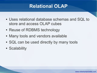 Relational OLAP

●   Uses relational database schemas and SQL to
    store and access OLAP cubes
●   Reuse of RDBMS technology
●   Many tools and vendors available
●   SQL can be used directly by many tools
●   Scalability




                                        www.robertomarchetto.com
 
