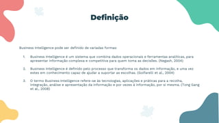 Definição
Business Intelligence pode ser definido de variadas formas:
1. Business Intelligence é um sistema que combina dados operacionais e ferramentas analíticas, para
apresentar informação complexa e competitiva para quem toma as decisões. (Negash, 2004)
2. Business Intelligence é definido pelo processo que transforma os dados em informação, e uma vez
estes em conhecimento capaz de ajudar a suportar as escolhas. (Golfarelli et al., 2004)
3. O termo Business Intelligence refere-se às tecnologias, aplicações e práticas para a recolha,
integração, análise e apresentação da informação e por vezes à informação, por si mesma. (Tong Gang
et al., 2008)
 