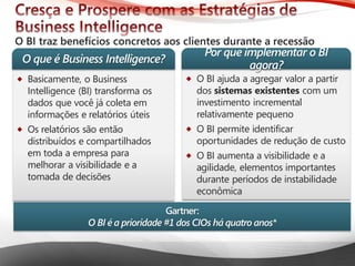 Microsoft® Business Intelligence 
O BI ajudaa agregarvalor a partirdos sistemasexistentescom um investimentoincremental relativamentepequeno 
O BI permiteidentificaroportunidadesde reduçãode custo 
O BI aumentaa visibilidadee a agilidade, elementosimportantesduranteperíodosde instabilidadeeconômica 
Basicamente, o Business Intelligence (BI) transformaosdados que você jácoletaeminformaçõese relatóriosúteis 
Osrelatóriossãoentãodistribuídose compartilhadosemtodaa empresaparamelhorara visibilidadee a tomadade decisõesO que é Business Intelligence? Porque implementaro BI agora? Gartner: O BI é a prioridade#1 dos CIOs háquatroanos*  