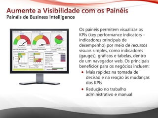 Microsoft® Business Intelligence 
OspainéispermitemvisualizarosKPIs (key performance indicators - indicadoresprincipaisde desempenho) pormeiode recursosvisuaissimples, comoindicadores(gauges), gráficose tabelas, dentrode um navegadorweb. Osprincipaisbenefíciosparaosnegóciosincluem: 
Mais rapideznatomadade decisãoe nareaçãoàsmudançasdos KPIs 
Reduçãono trabalhoadministrativoe manual  