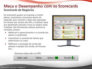 Microsoft® Business Intelligence 
Osscorecardsajudamas empresasa manterplanos, orçamentose processosdentrodo esperado, poismostramo status das operaçõesemtempo real, atravésdos KPIs, e sinalizamáreasque apresentampossíveisriscosouexigemaçõesimediatas. São ferramentasvaliosasduranteas recessões, porque: 
Melhoramo gerenciamentoe o controledos planose orçamentos 
Intensificamo controledos fatoresque determinamoscustos 
Melhorama prestaçãode contasdas pessoase equipes(de vendas, de finançasetc.) 
Estrutura típica de um KPI: 
Valor real Meta Status Tendência  