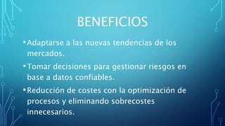 BENEFICIOS
•Adaptarse a las nuevas tendencias de los
mercados.
•Tomar decisiones para gestionar riesgos en
base a datos confiables.
•Reducción de costes con la optimización de
procesos y eliminando sobrecostes
innecesarios.
 