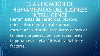 CLASIFICACIÓN DE
HERRAMIENTAS DEL BUSINESS
INTELLIGENCE
Herramientas de gestión: su objetivo
principal se enfoca en almacenar,
estructurar y distribuir los datos dentro de
la misma organización. Son sumamente
importantes en el análisis de variables y
factores.
 