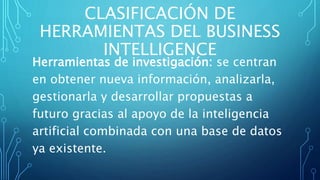 CLASIFICACIÓN DE
HERRAMIENTAS DEL BUSINESS
INTELLIGENCE
Herramientas de investigación: se centran
en obtener nueva información, analizarla,
gestionarla y desarrollar propuestas a
futuro gracias al apoyo de la inteligencia
artificial combinada con una base de datos
ya existente.
 
