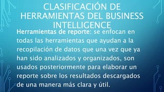 CLASIFICACIÓN DE
HERRAMIENTAS DEL BUSINESS
INTELLIGENCE
Herramientas de reporte: se enfocan en
todas las herramientas que ayudan a la
recopilación de datos que una vez que ya
han sido analizados y organizados, son
usados posteriormente para elaborar un
reporte sobre los resultados descargados
de una manera más clara y útil.
 