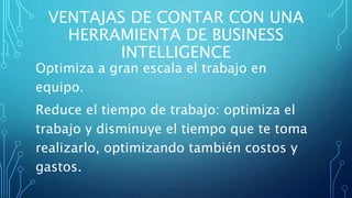 VENTAJAS DE CONTAR CON UNA
HERRAMIENTA DE BUSINESS
INTELLIGENCE
Optimiza a gran escala el trabajo en
equipo.
Reduce el tiempo de trabajo: optimiza el
trabajo y disminuye el tiempo que te toma
realizarlo, optimizando también costos y
gastos.
 