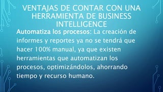 VENTAJAS DE CONTAR CON UNA
HERRAMIENTA DE BUSINESS
INTELLIGENCE
Automatiza los procesos: La creación de
informes y reportes ya no se tendrá que
hacer 100% manual, ya que existen
herramientas que automatizan los
procesos, optimizándolos, ahorrando
tiempo y recurso humano.
 