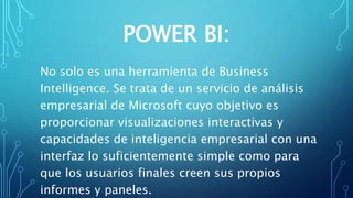 POWER BI:
No solo es una herramienta de Business
Intelligence. Se trata de un servicio de análisis
empresarial de Microsoft cuyo objetivo es
proporcionar visualizaciones interactivas y
capacidades de inteligencia empresarial con una
interfaz lo suficientemente simple como para
que los usuarios finales creen sus propios
informes y paneles.
 