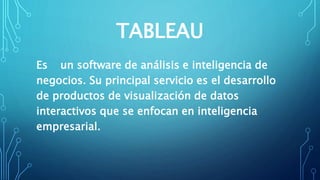 TABLEAU
Es un software de análisis e inteligencia de
negocios. Su principal servicio es el desarrollo
de productos de visualización de datos
interactivos​ que se enfocan en inteligencia
empresarial.
 