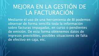 MEJORA EN LA GESTIÓN DE
LA FACTURACIÓN
Mediante el uso de una herramienta de BI podemos
observar de forma sencilla toda la información
sobre facturas impagadas, en curso o pendientes
de emisión. De esta forma obtenemos datos de
ingresos previsibles, posibles situaciones de falta
de efectivo en caja, etc.
 
