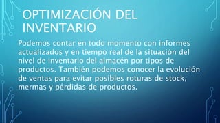 OPTIMIZACIÓN DEL
INVENTARIO
Podemos contar en todo momento con informes
actualizados y en tiempo real de la situación del
nivel de inventario del almacén por tipos de
productos. También podemos conocer la evolución
de ventas para evitar posibles roturas de stock,
mermas y pérdidas de productos.
 