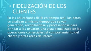 • FIDELIZACIÓN DE LOS
CLIENTES
En las aplicaciones de BI en tiempo real, los datos
se analizan al mismo tiempo que se van
generando, recopilándose y procesándose para
brindar a los usuarios una vista actualizada de las
operaciones comerciales, el comportamiento del
cliente y otras áreas de interés.
 