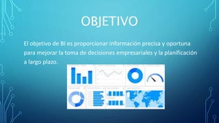 OBJETIVO
El objetivo de BI es proporcionar información precisa y oportuna
para mejorar la toma de decisiones empresariales y la planificación
a largo plazo.
 