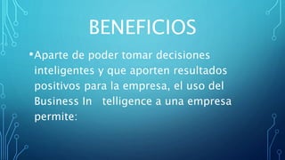 BENEFICIOS
•Aparte de poder tomar decisiones
inteligentes y que aporten resultados
positivos para la empresa, el uso del
Business In telligence a una empresa
permite:
 