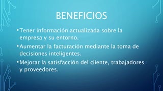 BENEFICIOS
•Tener información actualizada sobre la
empresa y su entorno.
•Aumentar la facturación mediante la toma de
decisiones inteligentes.
•Mejorar la satisfacción del cliente, trabajadores
y proveedores.
 