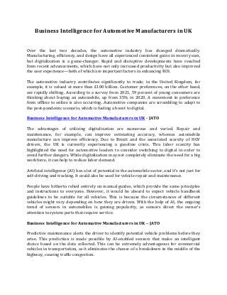 Business Intelligence for Automotive Manufacturers in UK
Over the last two decades, the automotive industry has changed dramatically.
Manufacturing, efficiency, and design have all experienced consistent gains in recent years,
but digitalization is a game-changer. Rapid and disruptive developments have resulted
from recent advancements, which have not only increased productivity but also improved
the user experience—both of which are important factors in enhancing ROI.
The automotive industry contributes significantly to trade; in the United Kingdom, for
example, it is valued at more than £100 billion. Customer preferences, on the other hand,
are rapidly shifting. According to a survey from 2021, 59 percent of young consumers are
thinking about buying an automobile, up from 35% in 2020. A movement in preference
from offline to online is also occurring. Automotive companies are scrambling to adapt to
the post-pandemic scenario, which is fueling a boost to digital.
Business Intelligence for Automative Manufacturers in UK - JATO
The advantages of utilizing digitalization are numerous and varied. Repair and
maintenance, for example, can improve estimating accuracy, whereas automobile
manufacture can improve efficiency. Due to Brexit and the associated scarcity of HGV
drivers, the UK is currently experiencing a gasoline crisis. This labor scarcity has
highlighted the need for automotive leaders to consider switching to digital in order to
avoid further dangers. While digitalization may not completely eliminate the need for a big
workforce, it can help to reduce labor demand.
Artificial intelligence (AI) has a lot of potential in the automobile sector, and it's not just for
self-driving and tracking. It could also be used for vehicle repair and maintenance.
People have hitherto relied entirely on manual guides, which provide the same principles
and instructions to everyone. However, it would be absurd to expect vehicle handbook
guidelines to be suitable for all vehicles. This is because the circumstances of different
vehicles might vary depending on how they are driven. With the help of AI, the ongoing
trend of sensors in automobiles is gaining popularity, as sensors direct the owner's
attention to system parts that require service.
Business Intelligence for Automative Manufacturers in UK – JATO
Predictive maintenance alerts the driver to identify potential vehicle problems before they
arise. This prediction is made possible by AI-enabled sensors that make an intelligent
choice based on the data collected. This can be extremely advantageous for commercial
vehicles in transportation, as it eliminates the chance of a breakdown in the middle of the
highway, causing traffic congestion.
 