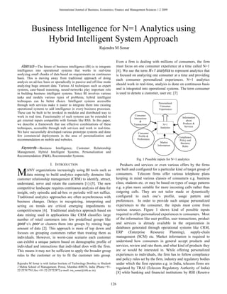 International Journal of Business, Economics, Finance and Management Sciences 1:2 2009




           Business Intelligence for N=1 Analytics using
               Hybrid Intelligent System Approach
                                                                Rajendra M Sonar


                                                                              Even a firm is dealing with millions of consumers, the firm
   Abstract The future of business intelligence (BI) is to integrate          must focus on one consumer experience at a time called N=1
intelligence into operational systems that works in real-time                 [6]. We use the term N =1 analytics to represent analytics that
analyzing small chunks of data based on requirements on continuous            is focused on analyzing one consumer at a time and providing
basis. This is moving away from traditional approach of doing                 each consumer personalized experiences. N=1 analytics
analysis on ad-hoc basis or sporadically in passive and off-line mode
analyzing huge amount data. Various AI techniques such as expert              should work in real-time, analysis is done on continuous basis
systems, case-based reasoning, neural-networks play important role            and is integrated into operational systems. The term consumer
in building business intelligent systems. Since BI involves various           is used to denote a customer, user etc. [7]
tasks and models various types of problems, hybrid intelligent
techniques can be better choice. Intelligent systems accessible
                                                                                                               Personalised
through web services make it easier to integrate them into existing                                             Consumer
operational systems to add intelligence in every business processes.                                           Experiences
These can be built to be invoked in modular and distributed way to
                                                                                             Consumer
work in real time. Functionality of such systems can be extended to                                                              Information
                                                                                            Interactions
get external inputs compatible with formats like RSS. In this paper,                             &                                  about
we describe a framework that use effective combinations of these                            Transactions           N=1           Products &
                                                                                                                                   Services
techniques, accessible through web services and work in real-time.                                               Analytics
We have successfully developed various prototype systems and done                              Consumer
few commercial deployments in the area of personalization and                                   Profile &                     Compliance,
recommendation on mobile and websites.                                                         Preferences                     Policy and
                                                                                                                 Market         Business
                                                                                                               Information       Rules
  Keywords Business Intelligence, Customer Relationship
Management, Hybrid Intelligent Systems, Personalization and
Recommendation (P&R), Recommender Systems.
                                                                                              Fig. 1 Possible inputs for N=1 analytics
                          I. INTRODUCTION                                        Products and services or even various offers by the firms

M     ANY organizations increasingly using BI tools such as
      data mining to build analytics especially domains like
customer relationship management (CRM) to identify, attract,
                                                                              are built and configured for a particular kind of target group of
                                                                              consumers. Telecom firms offer various telephone plans
                                                                              keeping in mind various classes of consumers e.g. business
understand, serve and retain the customers [1]-[5]. The new                   class, students etc. or may be based on types of usage patterns
competitive landscape requires continuous analysis of data for                e.g. a plan more suitable for more incoming calls rather than
insight, only episodic and ad-hoc or periodic will not suffice.               outgoing calls. They are not tailor made or dynamically
Traditional analytics approaches are often asynchronous with
business changes. Delays in recognizing, interpreting and                     preferences. In order to provide such unique personalized
acting on trends are critical emerging impediments to                         experiences to the consumer, the inputs must come from
competitiveness [6]. Traditional analytics approach based on                  various sources. Figure 1 shows kind of possible inputs
data mining used in applications like CRM classifies large                    required to offer personalized experiences to consumers. Most
number of retail customers into few predefined groups like                    of the information like user profiles, user transactions, product
good v/s poor or clusters them into groups by mining huge                     and services is already available in the organization in
amount of data [2]. This approach is more of top down and                     databases generated through operational systems like CRM,
focuses on grouping customers rather than treating them as                    ERP (Enterprise Resource Planning), supply-chain
individuals. However, in worst-case scenario each customer                    management (SCM) etc. Market information is required to
can exhibit a unique pattern based on demographic profile of                  understand how consumers in general accept products and
individual and interactions that individual does with the firm.               services, review and rate them, and what kind of products they
This means it may not be sufficient to apply the broader group                are or would be interested in. While offering personalized
rules to the customer or try to fit the customer into group.                  experiences to individuals, the firm has to follow compliance
                                                                              and policy rules set by the firm, industry and regulatory bodies
Rajendra M Sonar is with Indian Institute of Technology Bombay in Shailesh    under which the firm operates e.g. in India, telecom firms are
J Mehta School of Management, Powai, Mumbai-400076, India (Phone:+91-         regulated by TRAI (Telecom Regulatory Authority of India)
22-25767741;fax:+91-22-25722872;e-mail: rm_sonar@iitb.ac.in).
                                                                              [8] while banking and financial institutions by RBI (Reserve


                                                                         126
 