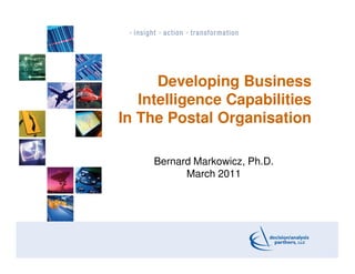 Developing Business
   Intelligence Capabilities
In The Postal Organisation

     Bernard Markowicz, Ph.D.
           March 2011




                                1
 