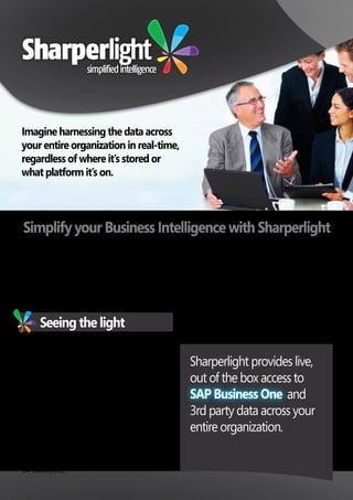 Simplify your Business Intelligence with Sharperlight
Despite how comprehensive your ERP solution is, your
organization will likely always rely on 3rd party or legacy data
systems that aren’t easily accessible to your reporting solution,
without manual processes or implementing costly data
warehousing and OLAP technologies.
Imagine harnessing the data across
your entire organization in real-time,
regardless of where it’s stored or
what platform it’s on.
Sharperlight provides live,
out of the box access to
and
3rd party data across your
entire organization.
Seeing the light
Sharperlight is an easy to use, fast to implement reporting and
business intelligence solution, providing live, out of the box
access to your SAP Business One data. It also extends access
to other 3rd party applications and data sources to deliver a
comprehensive, enterprise wide BI solution.
With one report you can consolidate multiple sites, companies,
and systems without losing the ability to drill down through to
the transaction level.
Sharperlight’s powerful ability to writeback referential and
transactional data from a spreadsheet or Web browser to the
SAP Business One through SAP’s native API, empowers users to
act upon the data they’re seeing in real-time.
The Sharperlight Datamodel framework is highly adaptable and
can quickly keep in tune with a growing organization to include
new data systems or additional modules within SAP Business
One. User defined fields and tables created in
SAP Business One,
are automatically recognized to ensure you are able to report
on all data in your SAP Business One system. Other custom data
sources can also be merged to provide a complete reporting
and analytical solution.
Users can easily define their own datasets for budgeting,
forecasting and modeling from SAP Business One and other
systems, greatly simplifying the reporting process and reducing
the demand on data specialists to write complex custom reports.
Whether we like it or not, the world is not black and white.
SAP Business One
 