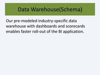 Data Warehouse(Schema)
Our pre-modeled industry-specific data
warehouse with dashboards and scorecards
enables faster roll-out of the BI application.
 